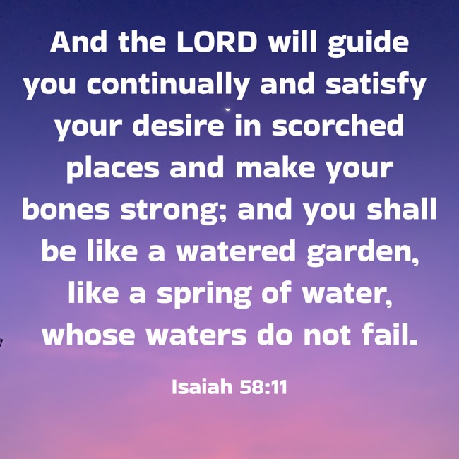 And the LORD will guide you continually and satisfy your desire in scorched places and make your bones strong; and you shall be like a watered garden, like a spring of water, whose waters do not fail. - Isaiah 58:11