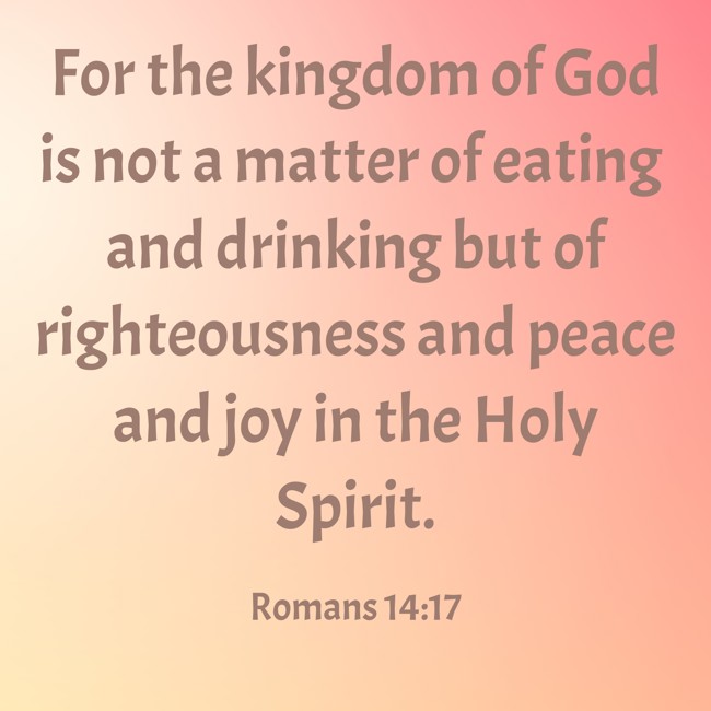 For the kingdom of God is not a matter of eating and drinking but of righteousness and peace and joy in the Holy Spirit. - Romans 14:17