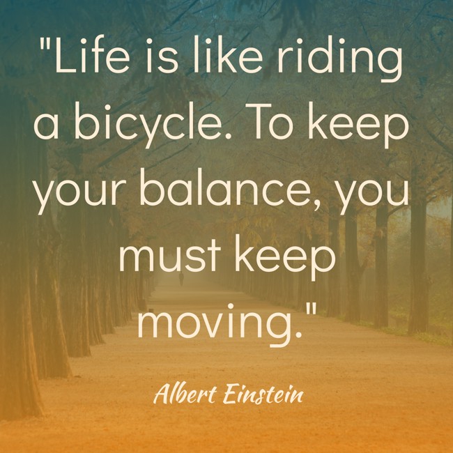 Life is like riding a bicycle. To keep your balance, you must keep moving. - Albert Einstein
