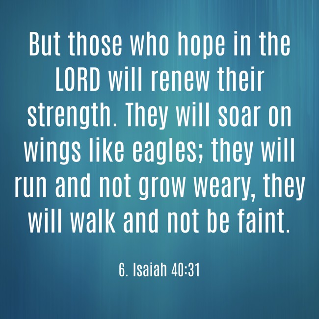 But those who hope in the LORD will renew their strength. They will soar on wings like eagles; they will run and not grow weary, they will walk and not be faint. - 6. Isaiah 40:31