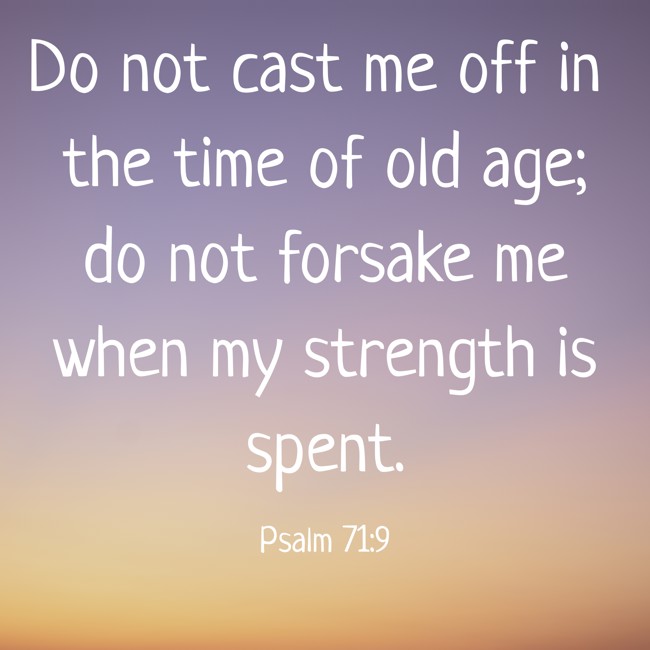 Do not cast me off in the time of old age; do not forsake me when my strength is spent. - Psalm 71:9