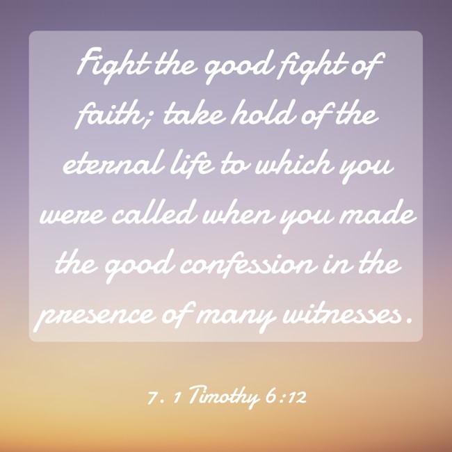 Fight the good fight of faith; take hold of the eternal life to which you were called when you made the good confession in the presence of many witnesses. - 7. 1 Timothy 6:12