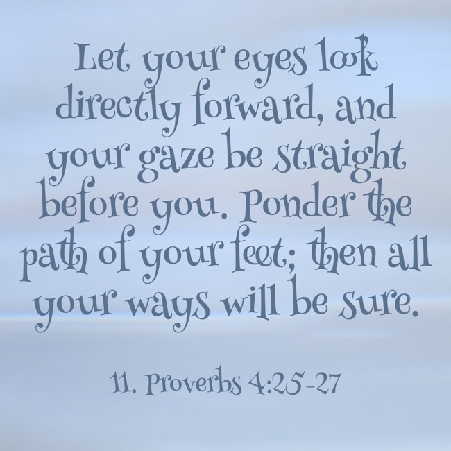 Let your eyes look directly forward, and your gaze be straight before you. Ponder the path of your feet; then all your ways will be sure. - 11. Proverbs 4:25-27