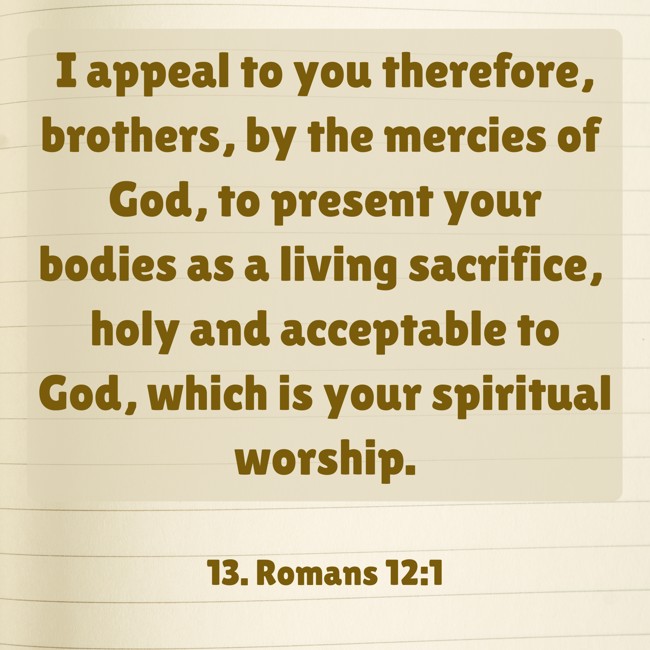 I appeal to you therefore, brothers, by the mercies of God, to present your bodies as a living sacrifice, holy and acceptable to God, which is your spiritual worship. - 13. Romans 12:1