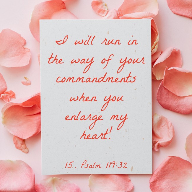 I will run in the way of your commandments when you enlarge my heart! - 15. Psalm 119:32