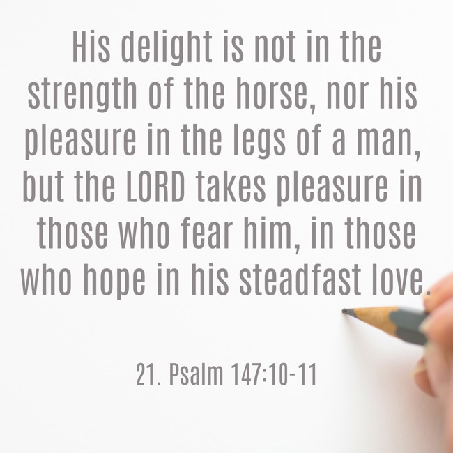 His delight is not in the strength of the horse, nor his pleasure in the legs of a man, but the LORD takes pleasure in those who fear him, in those who hope in his steadfast love. - 21. Psalm 147:10-11