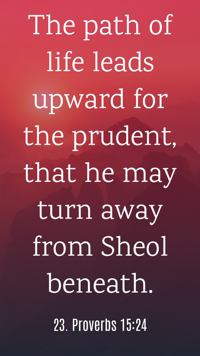 The path of life leads upward for the prudent, that he may turn away from Sheol beneath. - 23. Proverbs 15:24