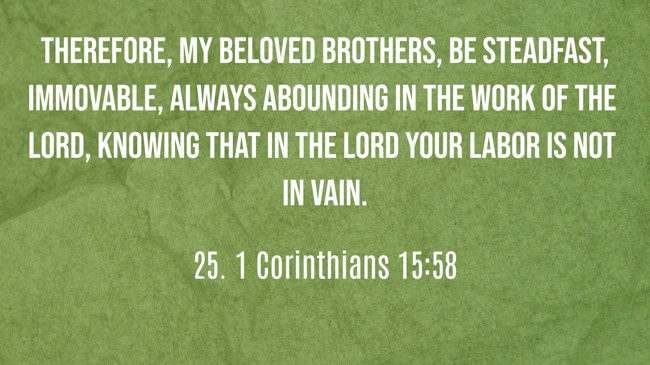 Therefore, my beloved brothers, be steadfast, immovable, always abounding in the work of the Lord, knowing that in the Lord your labor is not in vain. - 25. 1 Corinthians 15:58