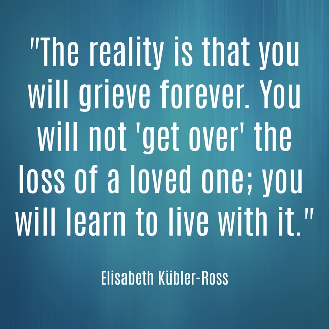 The reality is that you will grieve forever. You will not 'get over' the loss of a loved one; you will learn to live with it. - Elisabeth Kübler-Ross