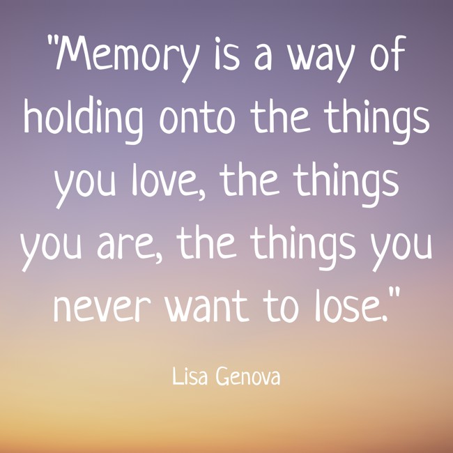 Memory is a way of holding onto the things you love, the things you are, the things you never want to lose. - Lisa Genova