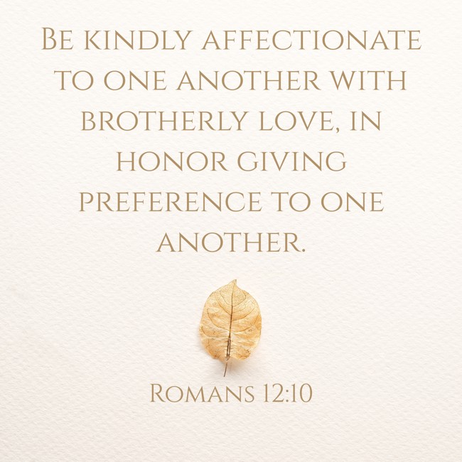 Be kindly affectionate to one another with brotherly love, in honor giving preference to one another. - Romans 12:10
