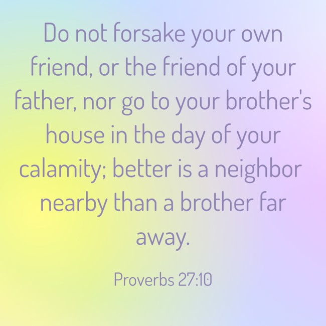 Do not forsake your own friend, or the friend of your father, nor go to your brother's house in the day of your calamity; better is a neighbor nearby than a brother far away. - Proverbs 27:10