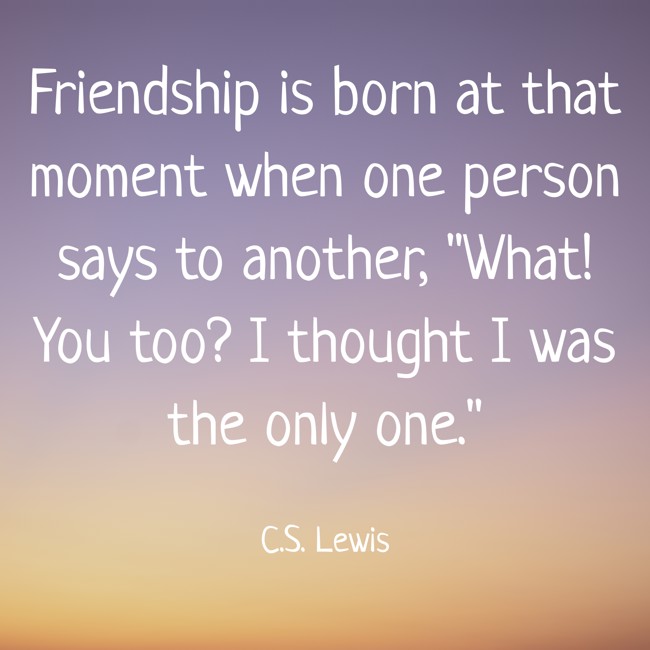 Friendship is born at that moment when one person says to another, What! You too? I thought I was the only one. - C.S. Lewis