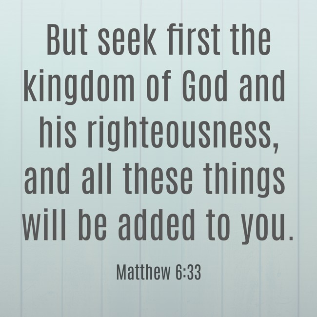 But seek first the kingdom of God and his righteousness, and all these things will be added to you. - Matthew 6:33