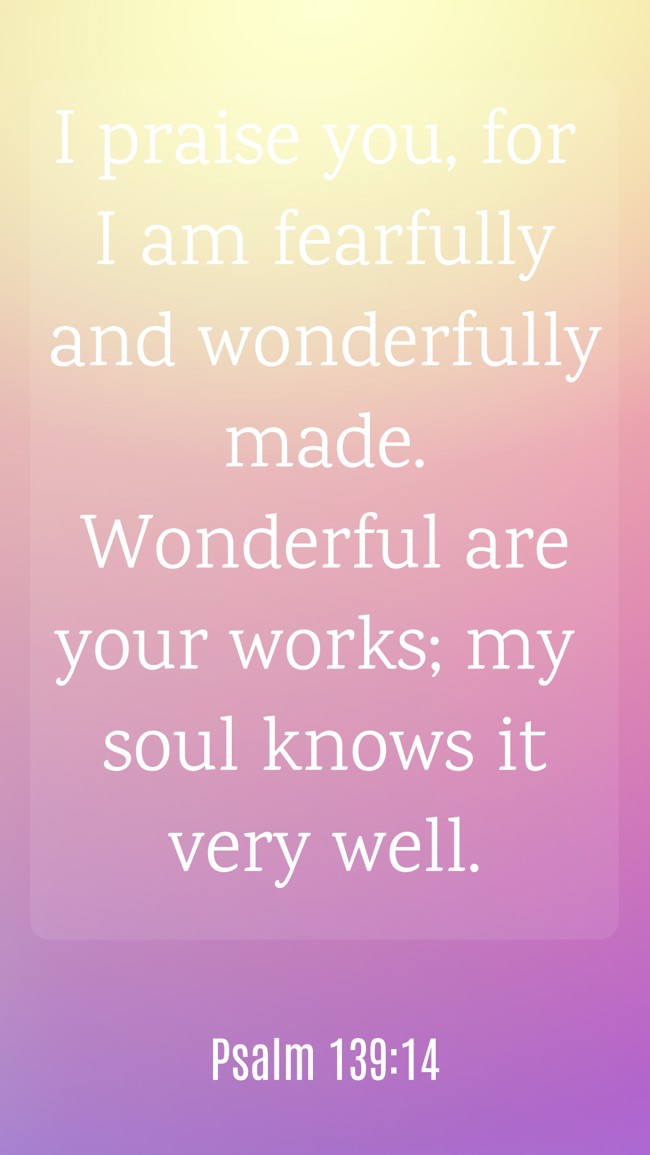 I praise you, for I am fearfully and wonderfully made. Wonderful are your works; my soul knows it very well. - Psalm 139:14