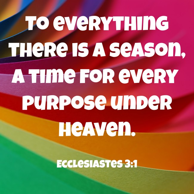 To everything there is a season, a time for every purpose under heaven. - Ecclesiastes 3:1