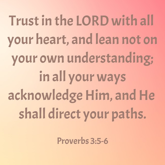 Trust in the LORD with all your heart, and lean not on your own understanding; in all your ways acknowledge Him, and He shall direct your paths. - Proverbs 3:5-6