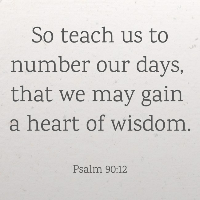 So teach us to number our days, that we may gain a heart of wisdom. - Psalm 90:12