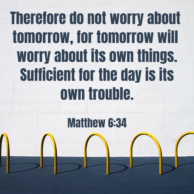 Therefore do not worry about tomorrow, for tomorrow will worry about its own things. Sufficient for the day is its own trouble. - Matthew 6:34