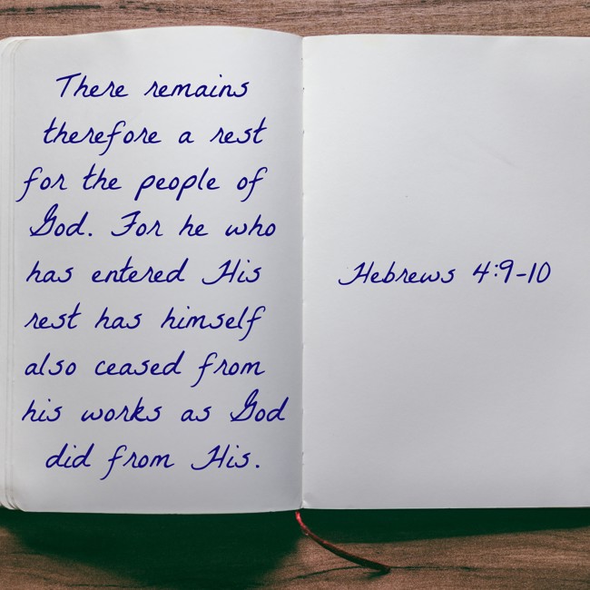 There remains therefore a rest for the people of God. For he who has entered His rest has himself also ceased from his works as God did from His. - Hebrews 4:9-10