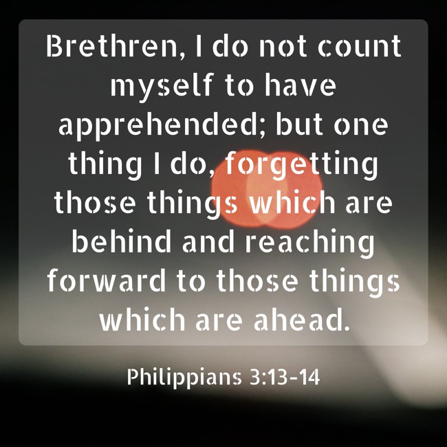 Brethren, I do not count myself to have apprehended; but one thing I do, forgetting those things which are behind and reaching forward to those things which are ahead. - Philippians 3:13-14