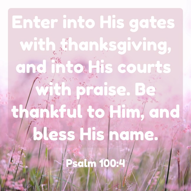 Enter into His gates with thanksgiving, and into His courts with praise. Be thankful to Him, and bless His name. - Psalm 100:4