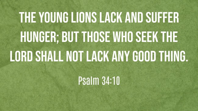 The young lions lack and suffer hunger; but those who seek the LORD shall not lack any good thing. - Psalm 34:10
