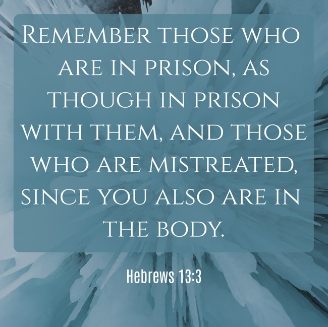 Remember those who are in prison, as though in prison with them, and those who are mistreated, since you also are in the body. - Hebrews 13:3