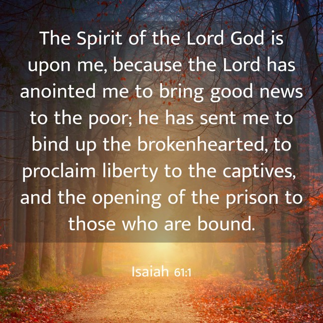 The Spirit of the Lord God is upon me, because the Lord has anointed me to bring good news to the poor; he has sent me to bind up the brokenhearted, to proclaim liberty to the captives, and the opening of the prison to those who are bound. - Isaiah 61:1
