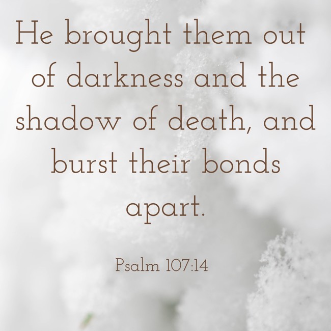 He brought them out of darkness and the shadow of death, and burst their bonds apart. - Psalm 107:14