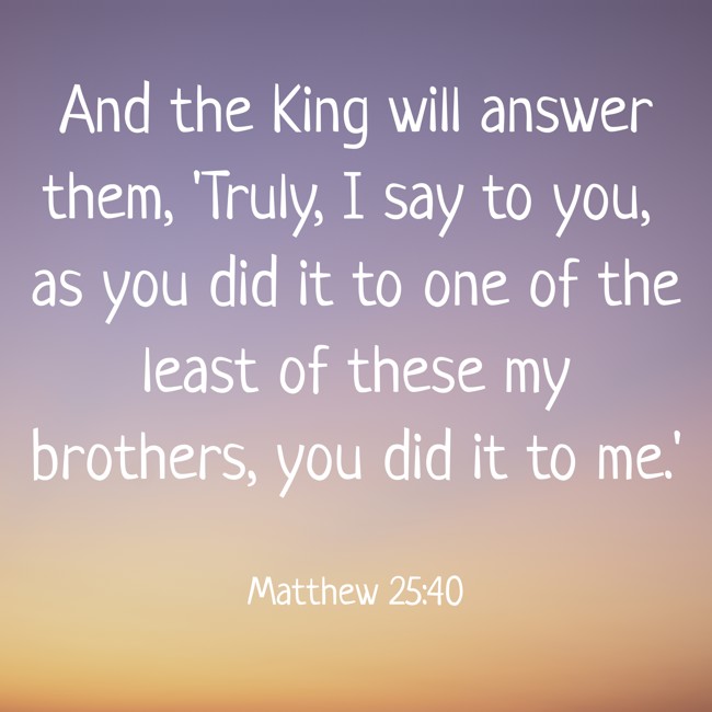 And the King will answer them, 'Truly, I say to you, as you did it to one of the least of these my brothers, you did it to me.' - Matthew 25:40