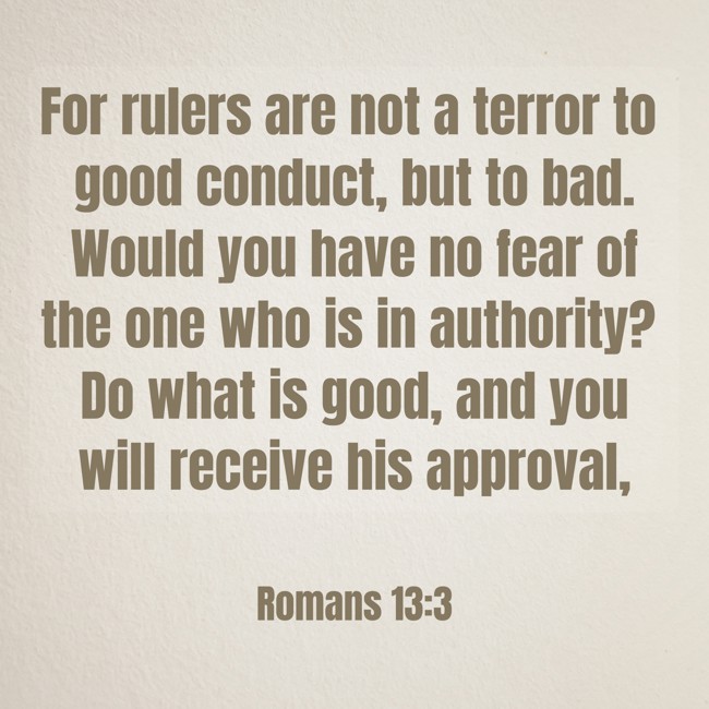 For rulers are not a terror to good conduct, but to bad. Would you have no fear of the one who is in authority? Do what is good, and you will receive his approval, - Romans 13:3