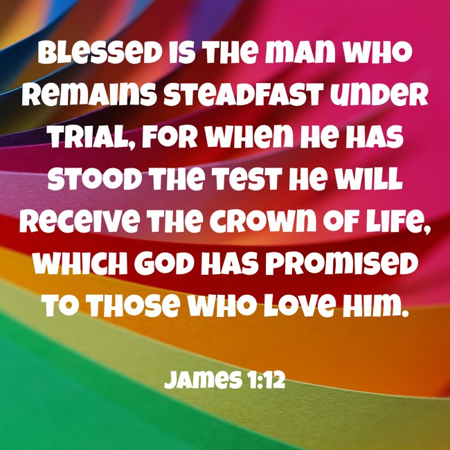 Blessed is the man who remains steadfast under trial, for when he has stood the test he will receive the crown of life, which God has promised to those who love him. - James 1:12