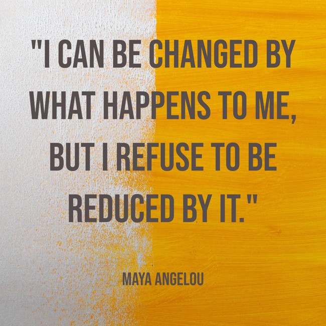 I can be changed by what happens to me, but I refuse to be reduced by it. - Maya Angelou