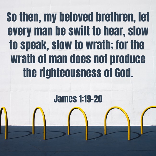 So then, my beloved brethren, let every man be swift to hear, slow to speak, slow to wrath; for the wrath of man does not produce the righteousness of God. - James 1:19-20
