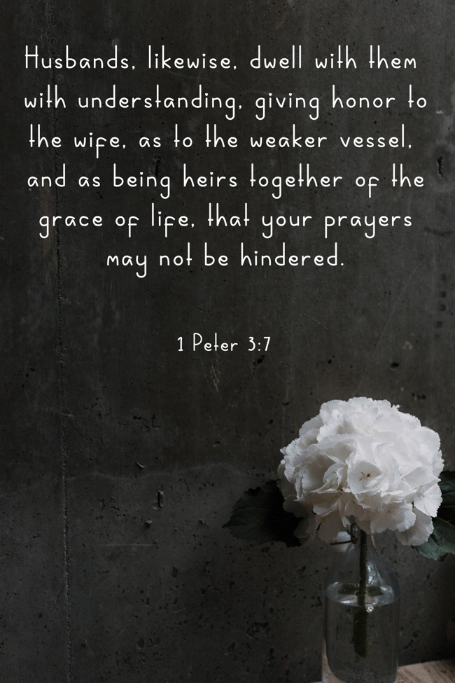 Husbands, likewise, dwell with them with understanding, giving honor to the wife, as to the weaker vessel, and as being heirs together of the grace of life, that your prayers may not be hindered. - 1 Peter 3:7