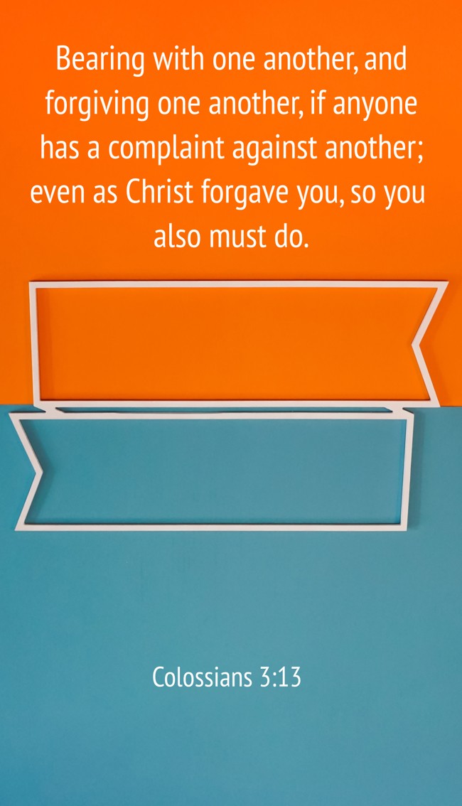 Bearing with one another, and forgiving one another, if anyone has a complaint against another; even as Christ forgave you, so you also must do. - Colossians 3:13