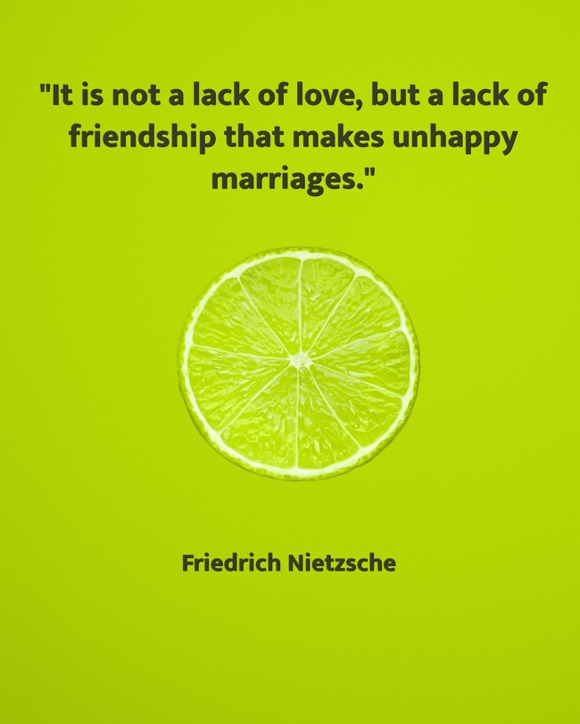 It is not a lack of love, but a lack of friendship that makes unhappy marriages. - Friedrich Nietzsche
