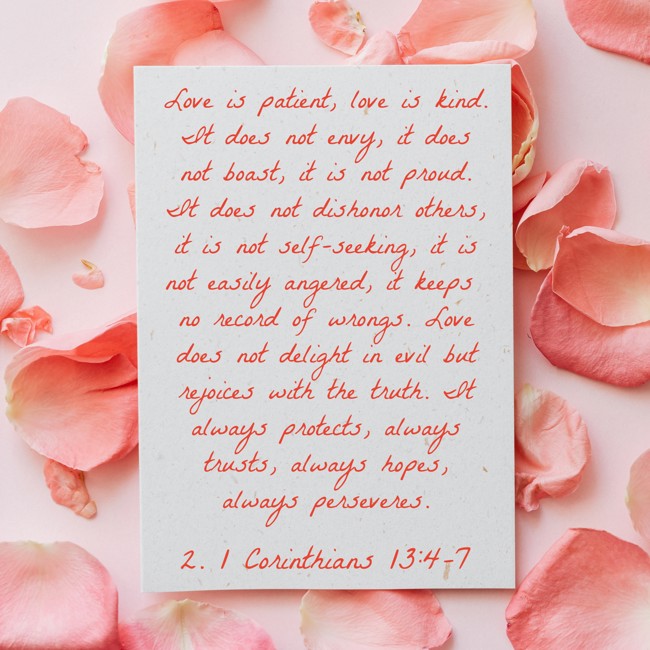 Love is patient, love is kind. It does not envy, it does not boast, it is not proud. It does not dishonor others, it is not self-seeking, it is not easily angered, it keeps no record of wrongs. Love does not delight in evil but rejoices with the truth. It always protects, always trusts, always hopes, always perseveres. - 2. 1 Corinthians 13:4-7