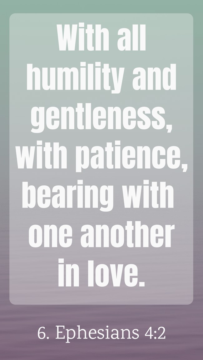 With all humility and gentleness, with patience, bearing with one another in love. - 6. Ephesians 4:2