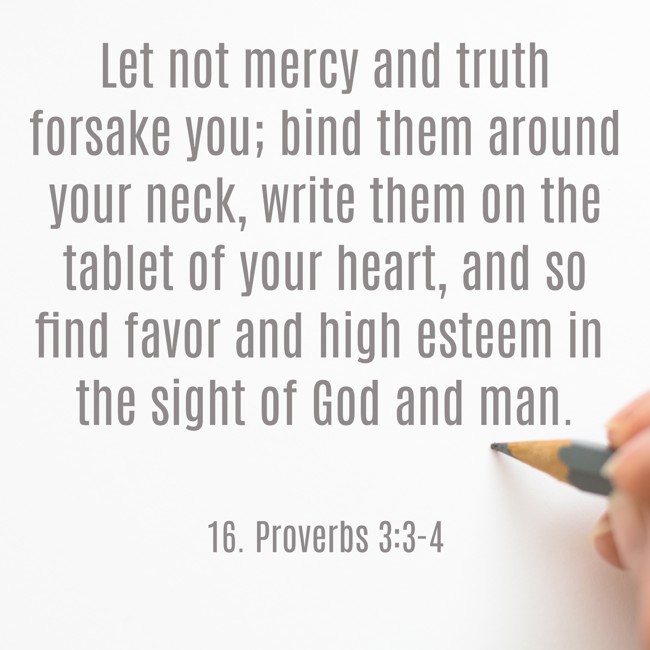 Let not mercy and truth forsake you; bind them around your neck, write them on the tablet of your heart, and so find favor and high esteem in the sight of God and man. - 16. Proverbs 3:3-4
