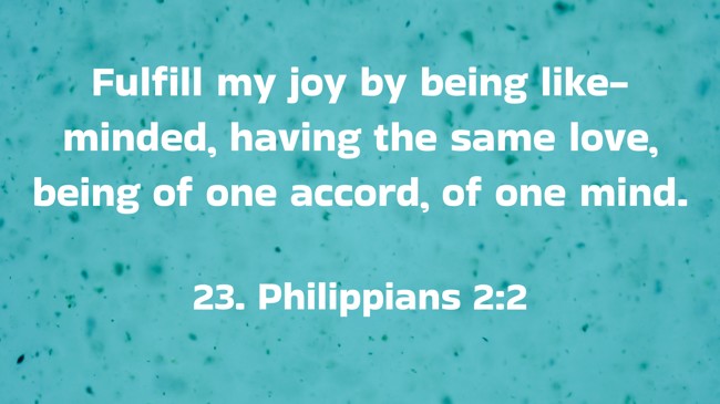 Fulfill my joy by being like-minded, having the same love, being of one accord, of one mind. - 23. Philippians 2:2