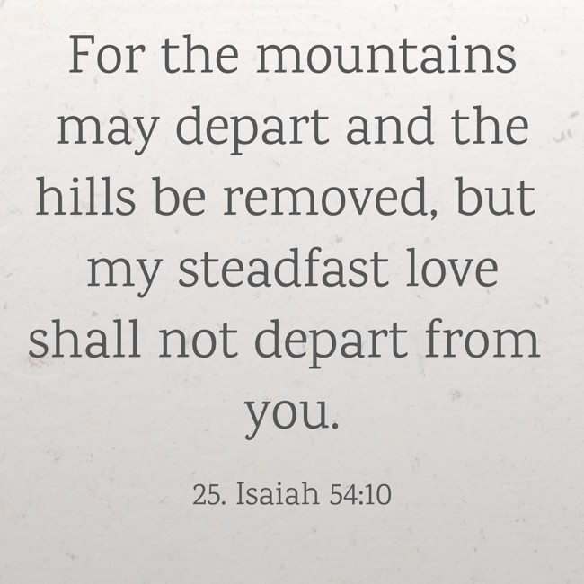 For the mountains may depart and the hills be removed, but my steadfast love shall not depart from you. - 25. Isaiah 54:10