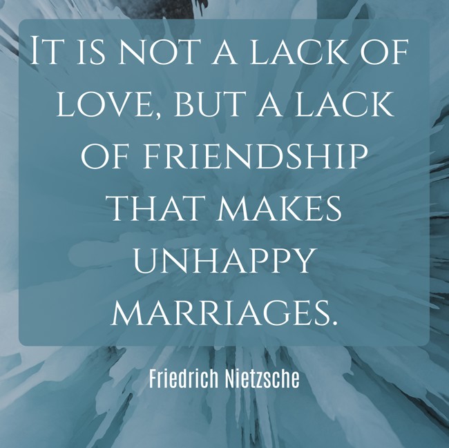 It is not a lack of love, but a lack of friendship that makes unhappy marriages. - Friedrich Nietzsche