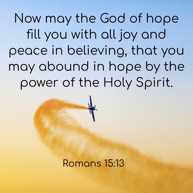 Now may the God of hope fill you with all joy and peace in believing, that you may abound in hope by the power of the Holy Spirit. - Romans 15:13
