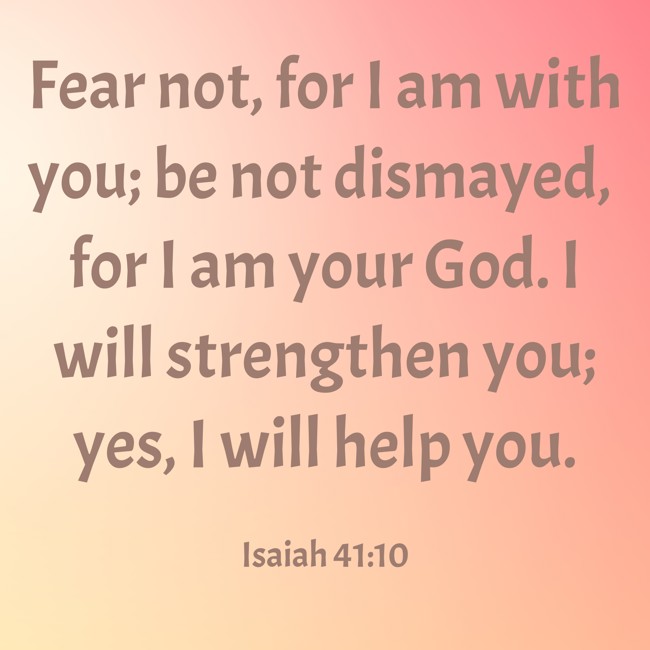 Fear not, for I am with you; be not dismayed, for I am your God. I will strengthen you; yes, I will help you. - Isaiah 41:10