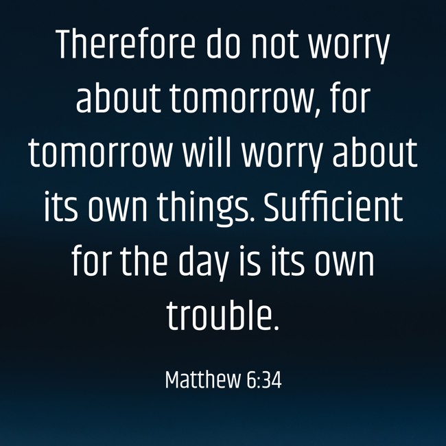 Therefore do not worry about tomorrow, for tomorrow will worry about its own things. Sufficient for the day is its own trouble. - Matthew 6:34
