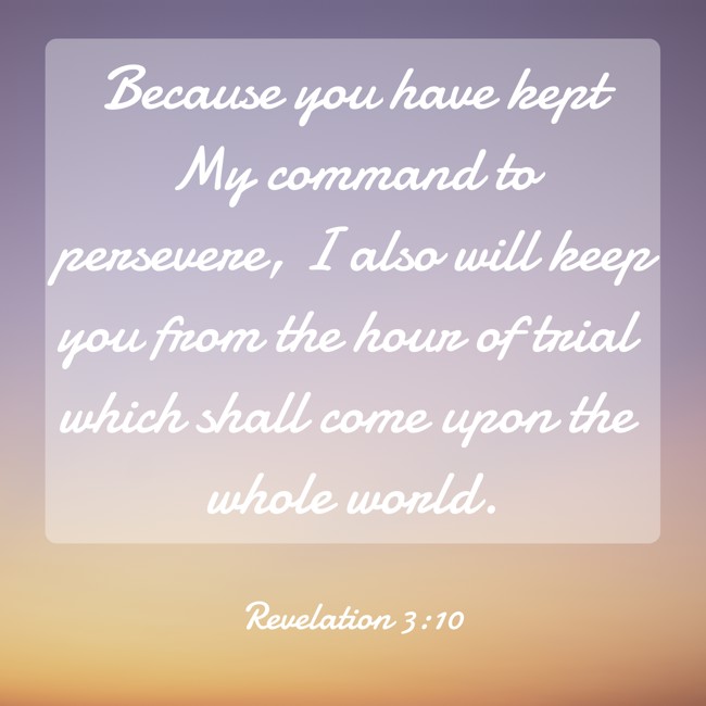 Because you have kept My command to persevere, I also will keep you from the hour of trial which shall come upon the whole world. - Revelation 3:10