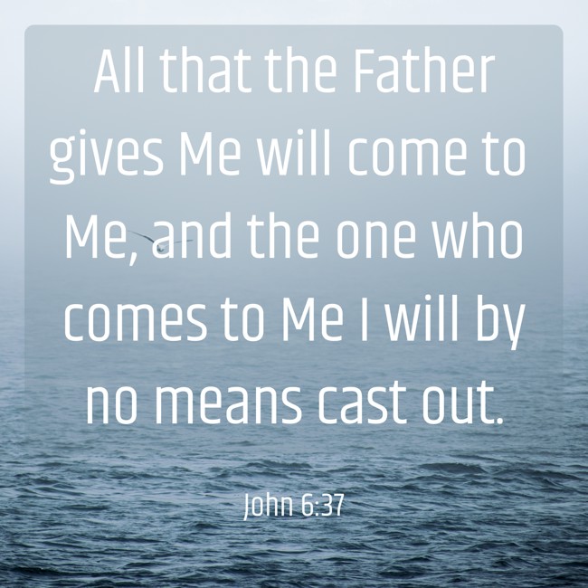 All that the Father gives Me will come to Me, and the one who comes to Me I will by no means cast out. - John 6:37