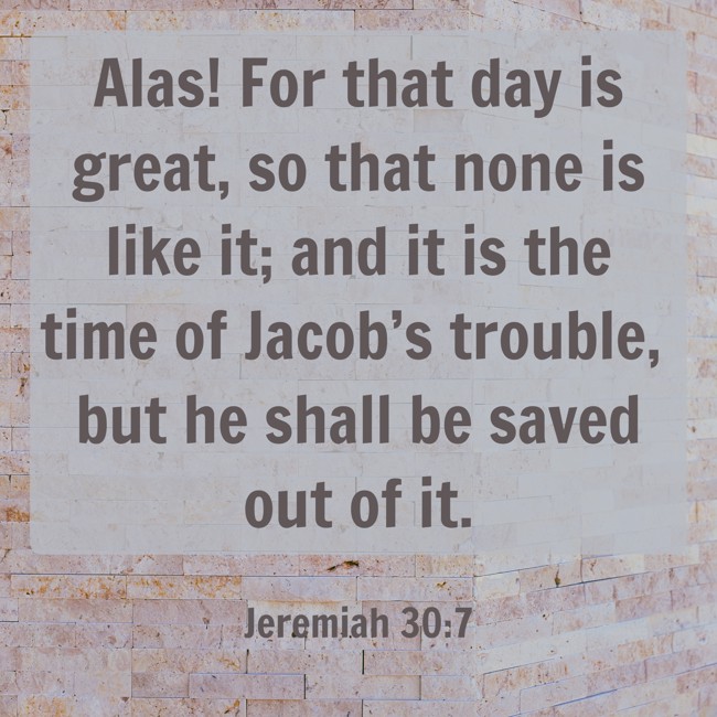 Alas! For that day is great, so that none is like it; and it is the time of Jacob’s trouble, but he shall be saved out of it. - Jeremiah 30:7